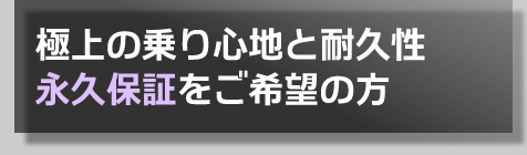 極上の乗り心地と耐久性
永久保証をご希望の方